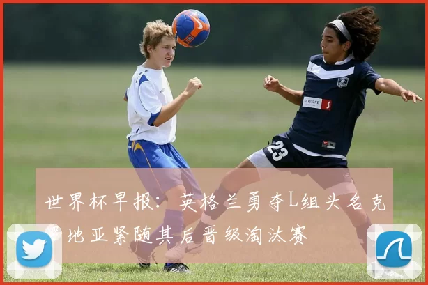 世界杯早报：英格兰勇夺L组头名克罗地亚紧随其后晋级淘汰赛