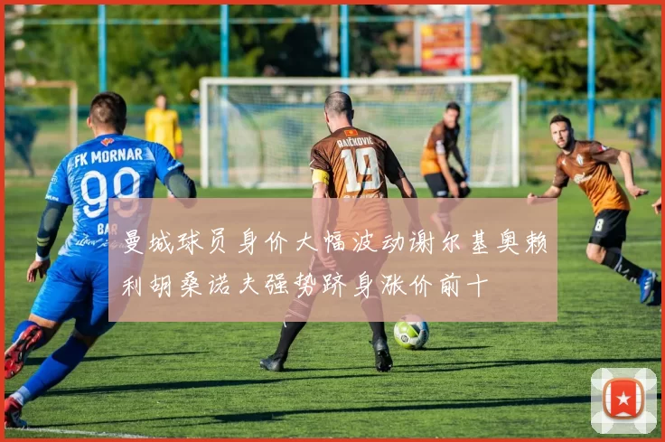 曼城球员身价大幅波动谢尔基奥赖利胡桑诺夫强势跻身涨价前十