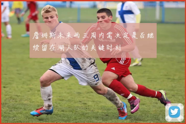詹姆斯未来两三周内需决定是否继续留在湖人队的关键时刻