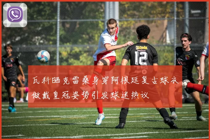瓦科晒克雷桑身穿阿根廷复古球衣做戴皇冠姿势引发球迷热议