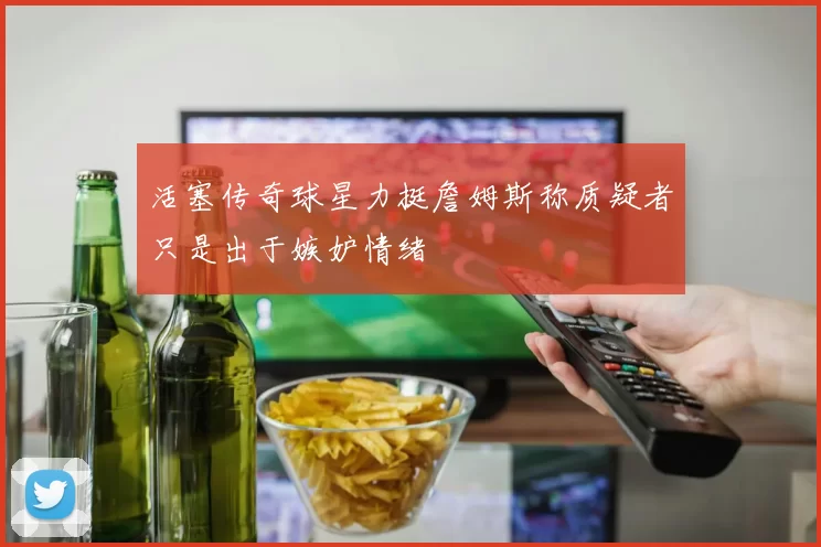 活塞传奇球星力挺詹姆斯称质疑者只是出于嫉妒情绪