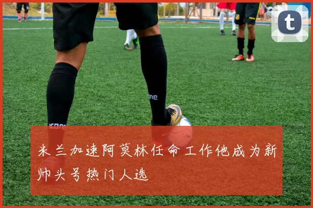 米兰加速阿莫林任命工作他成为新帅头号热门人选