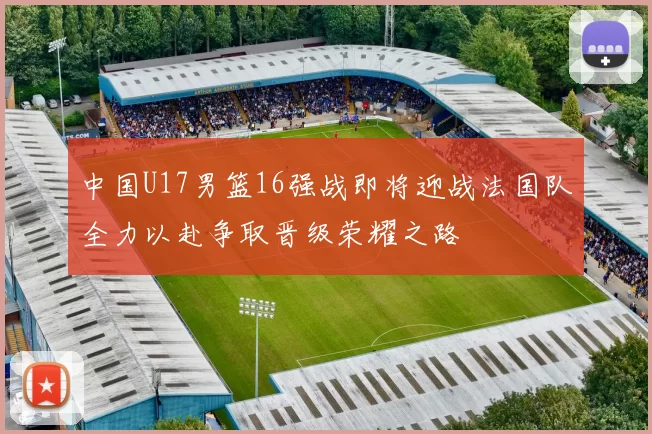 中国U17男篮16强战即将迎战法国队全力以赴争取晋级荣耀之路