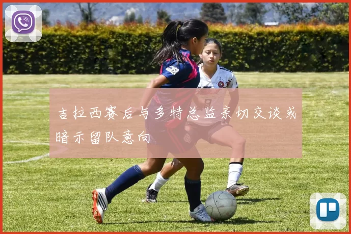 吉拉西赛后与多特总监亲切交谈或暗示留队意向