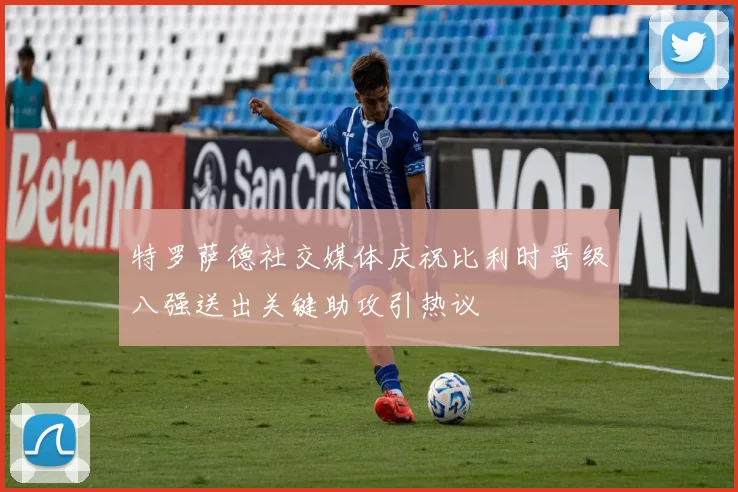 特罗萨德社交媒体庆祝比利时晋级八强送出关键助攻引热议