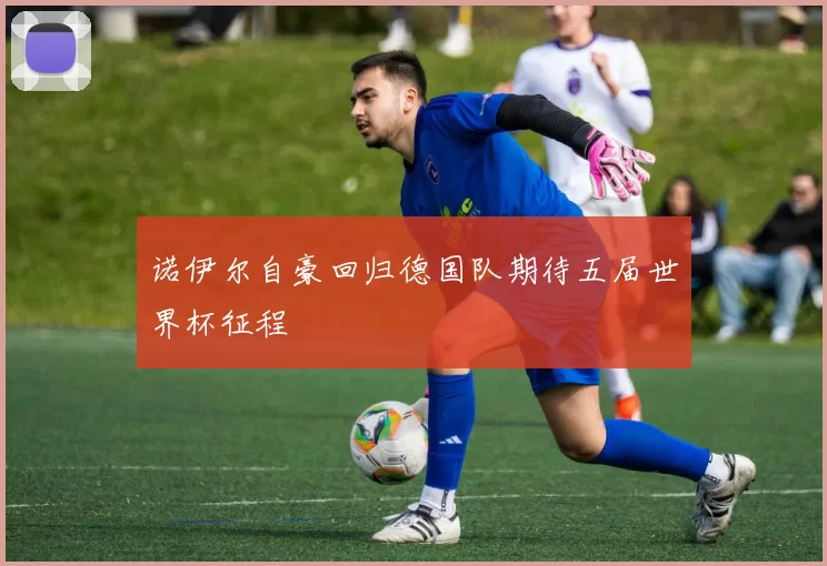 诺伊尔自豪回归德国队期待五届世界杯征程