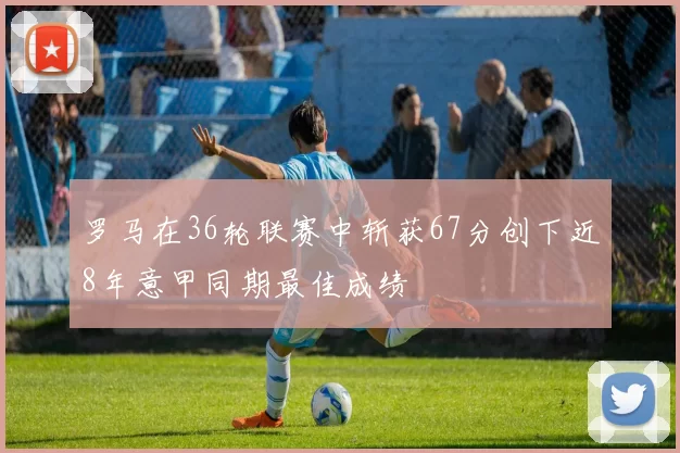 罗马在36轮联赛中斩获67分创下近8年意甲同期最佳成绩