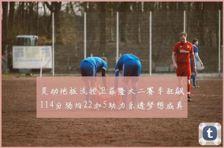 灵动地板流控卫菲隆大二赛季狂飙114分场均22加5助力乐透梦想成真