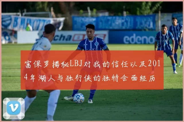 富保罗揭秘LBJ对我的信任以及2014年湖人与独行侠的独特会面经历