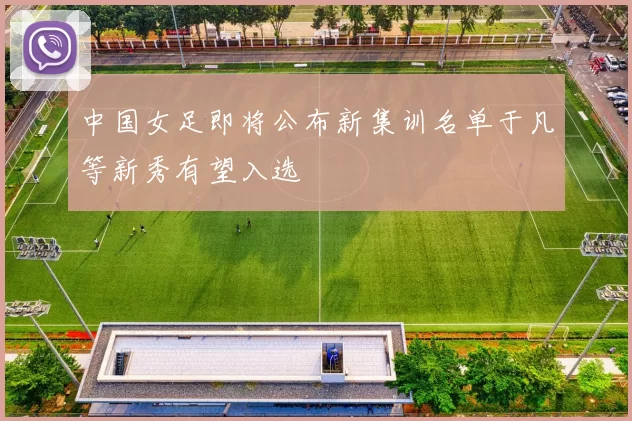 中国女足即将公布新集训名单于凡等新秀有望入选