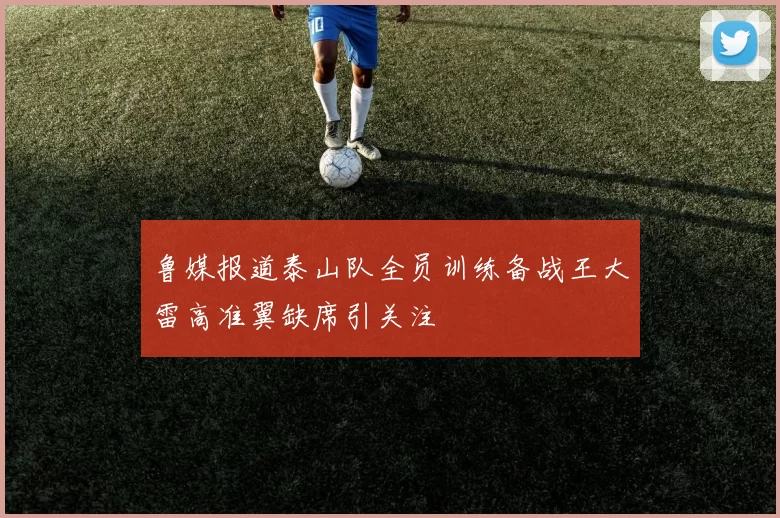 鲁媒报道泰山队全员训练备战王大雷高准翼缺席引关注