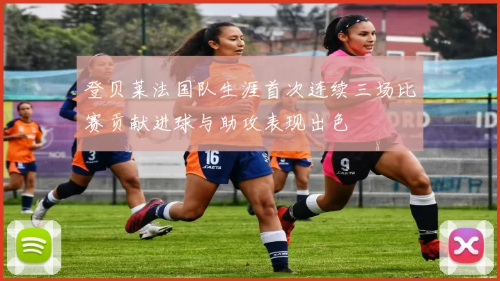 登贝莱法国队生涯首次连续三场比赛贡献进球与助攻表现出色