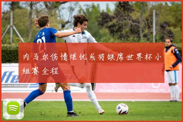 内马尔伤情堪忧或将缺席世界杯小组赛全程