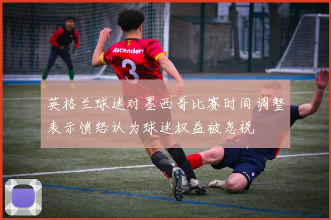 英格兰球迷对墨西哥比赛时间调整表示愤怒认为球迷权益被忽视