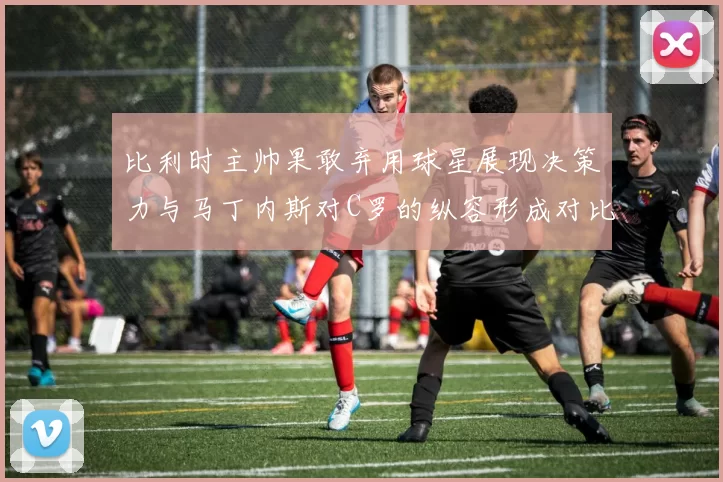 比利时主帅果敢弃用球星展现决策力与马丁内斯对C罗的纵容形成对比