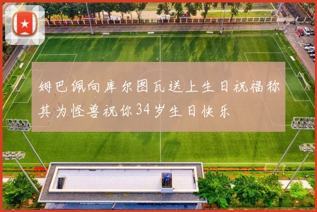 姆巴佩向库尔图瓦送上生日祝福称其为怪兽祝你34岁生日快乐