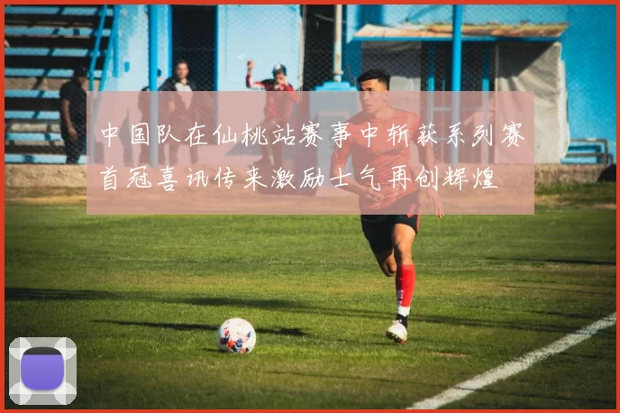 中国队在仙桃站赛事中斩获系列赛首冠喜讯传来激励士气再创辉煌