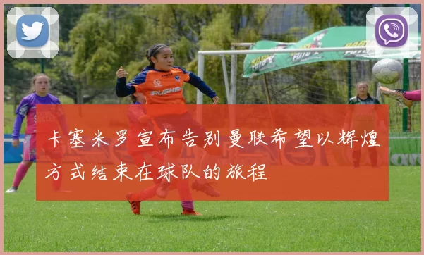 卡塞米罗宣布告别曼联希望以辉煌方式结束在球队的旅程