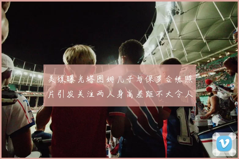 美媒曝光塔图姆儿子与保罗合练照片引发关注两人身高差距不大令人惊讶