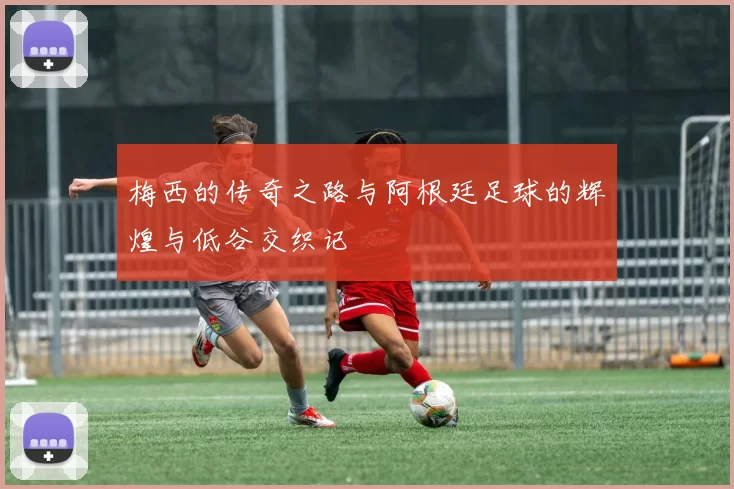 梅西的传奇之路与阿根廷足球的辉煌与低谷交织记