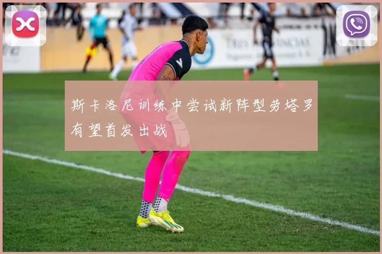 斯卡洛尼训练中尝试新阵型劳塔罗有望首发出战