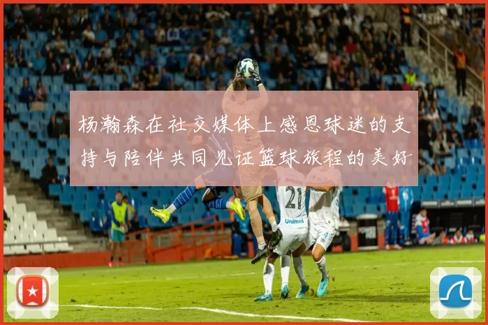 杨瀚森在社交媒体上感恩球迷的支持与陪伴共同见证篮球旅程的美好时刻